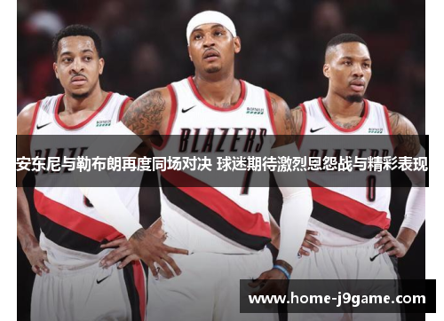 安东尼与勒布朗再度同场对决 球迷期待激烈恩怨战与精彩表现