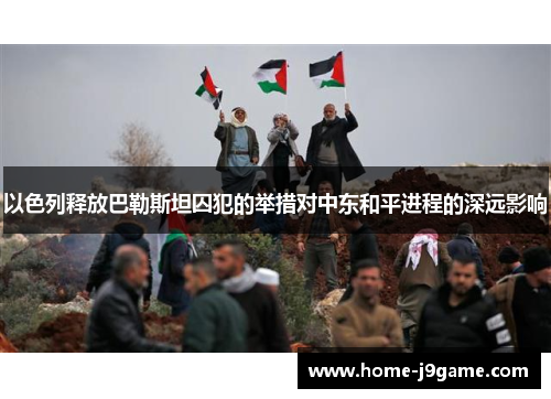 以色列释放巴勒斯坦囚犯的举措对中东和平进程的深远影响