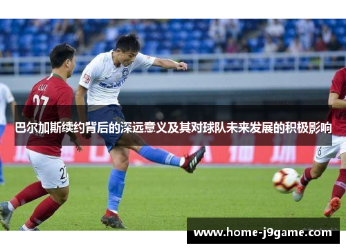 巴尔加斯续约背后的深远意义及其对球队未来发展的积极影响