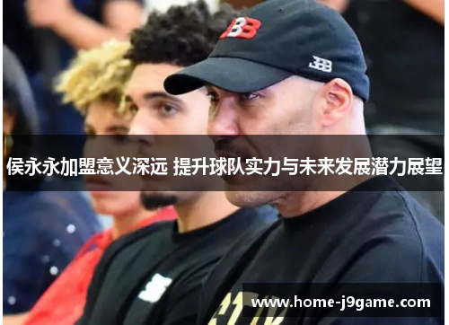 侯永永加盟意义深远 提升球队实力与未来发展潜力展望 侯永永加盟意义深远 提升球队实力与未来发展潜力展望