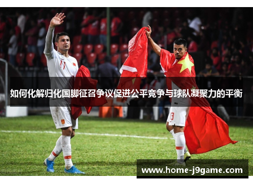 如何化解归化国脚征召争议促进公平竞争与球队凝聚力的平衡 如何化解归化国脚征召争议促进公平竞争与球队凝聚力的平衡