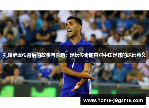 扎哈维退役背后的故事与影响：足坛传奇谢幕对中国足球的深远意义